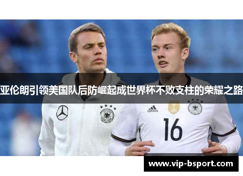 亚伦朗引领美国队后防崛起成世界杯不败支柱的荣耀之路