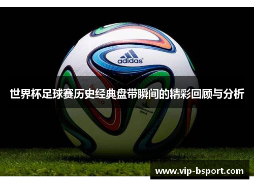 世界杯足球赛历史经典盘带瞬间的精彩回顾与分析