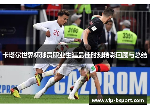 卡塔尔世界杯球员职业生涯最佳时刻精彩回顾与总结
