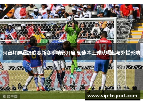 阿塞拜疆超级联赛新赛季精彩开启 聚焦本土球队崛起与外援影响