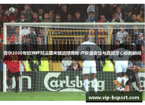 劳尔2000年欧洲杯对法国关键进球揭秘 卢森堡奇迹与西班牙心碎的瞬间