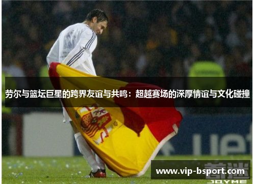 劳尔与篮坛巨星的跨界友谊与共鸣：超越赛场的深厚情谊与文化碰撞