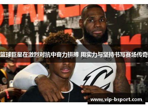 篮球巨星在激烈对抗中奋力拼搏 用实力与坚持书写赛场传奇