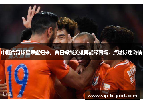 中超传奇球星荣耀归来，昔日锋线英雄再战绿茵场，点燃球迷激情