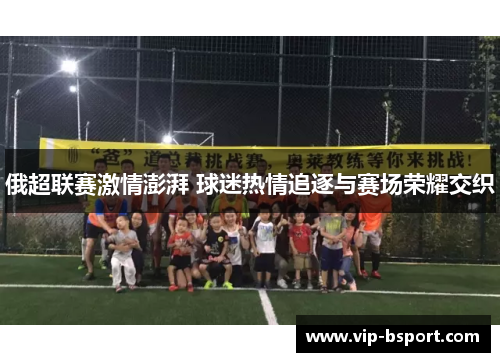 俄超联赛激情澎湃 球迷热情追逐与赛场荣耀交织