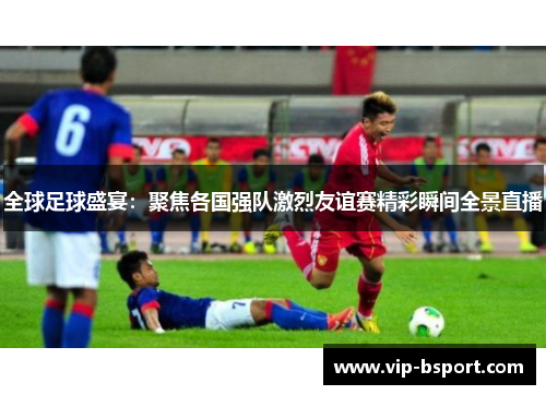 全球足球盛宴：聚焦各国强队激烈友谊赛精彩瞬间全景直播