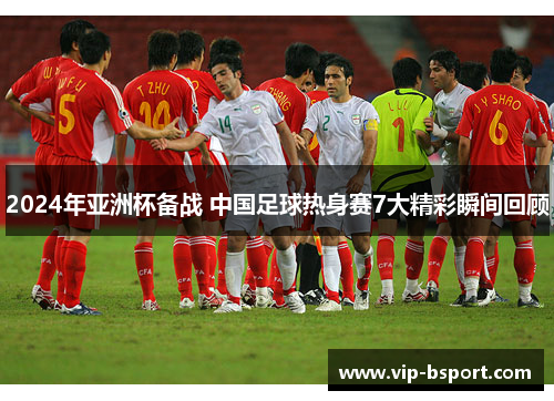 2024年亚洲杯备战 中国足球热身赛7大精彩瞬间回顾