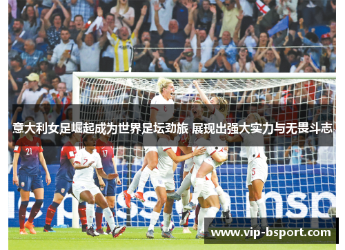 意大利女足崛起成为世界足坛劲旅 展现出强大实力与无畏斗志