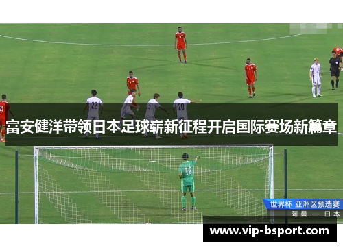 富安健洋带领日本足球崭新征程开启国际赛场新篇章