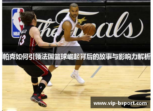 帕克如何引领法国篮球崛起背后的故事与影响力解析
