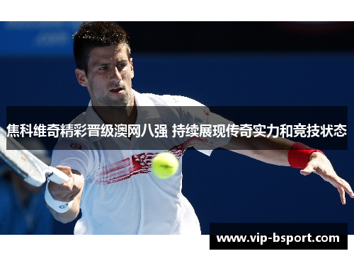 焦科维奇精彩晋级澳网八强 持续展现传奇实力和竞技状态