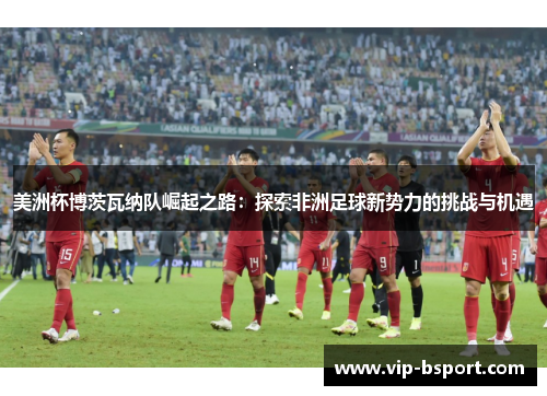 美洲杯博茨瓦纳队崛起之路：探索非洲足球新势力的挑战与机遇