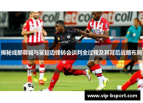 揭秘成都蓉城与塞超边锋转会谈判全过程及其背后战略布局