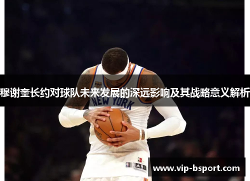 穆谢奎长约对球队未来发展的深远影响及其战略意义解析