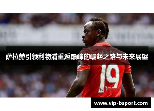 萨拉赫引领利物浦重返巅峰的崛起之路与未来展望
