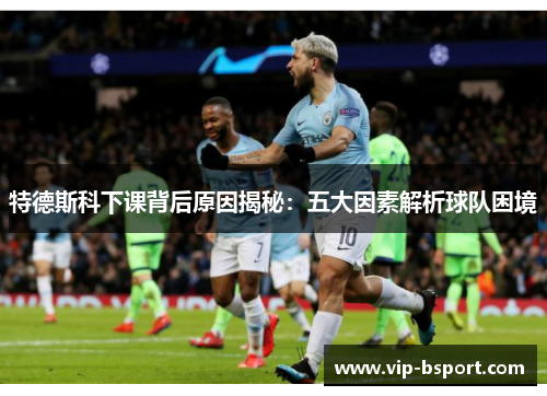 特德斯科下课背后原因揭秘：五大因素解析球队困境