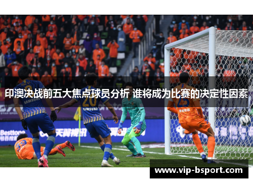 印澳决战前五大焦点球员分析 谁将成为比赛的决定性因素