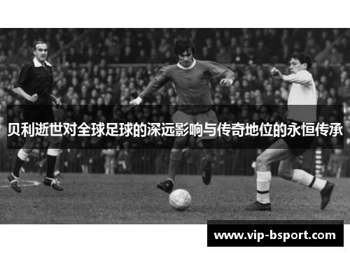 贝利逝世对全球足球的深远影响与传奇地位的永恒传承