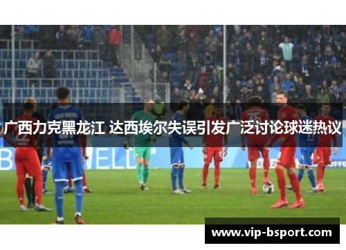 广西力克黑龙江 达西埃尔失误引发广泛讨论球迷热议