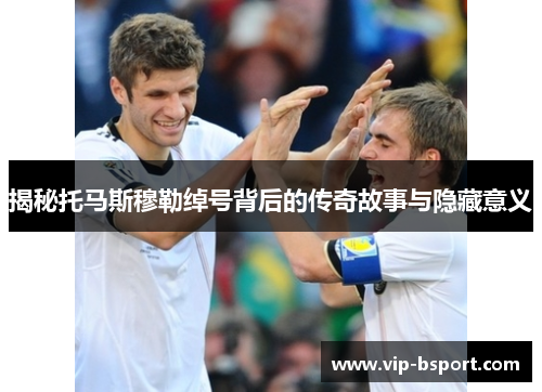 揭秘托马斯穆勒绰号背后的传奇故事与隐藏意义